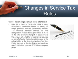 Changes in Service Tax
Rules
Service Tax on single premium policy rationalized
• Rule 7A of Service Tax Rules, 1994 is being
amended to rationalize service tax liability on
single premium annuity (insurance) policies.
The effective alternate service tax rate
(composition rate) is being prescribed at 1.4%
of the total premium charged, in cases where
the amount allocated for investment or savings
on behalf of policy holder is not intimated to the
policy holder at the time of providing of service.
Earlier the rate of Service Tax on such policies
was 3.5% in first year and 7.75% in subsequent
years.
Budget 2016 CA Gaurav Gupta 40
 