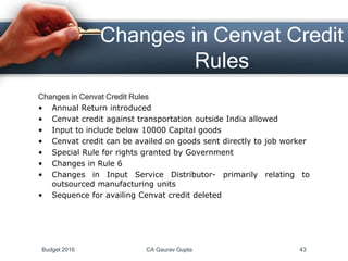 Changes in Cenvat Credit
Rules
Changes in Cenvat Credit Rules
• Annual Return introduced
• Cenvat credit against transportation outside India allowed
• Input to include below 10000 Capital goods
• Cenvat credit can be availed on goods sent directly to job worker
• Special Rule for rights granted by Government
• Changes in Rule 6
• Changes in Input Service Distributor- primarily relating to
outsourced manufacturing units
• Sequence for availing Cenvat credit deleted
Budget 2016 CA Gaurav Gupta 43
 