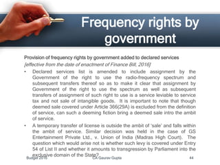 Frequency rights by
government
Provision of frequency rights by government added to declared services
[effective from the date of enactment of Finance Bill, 2016]
• Declared services list is amended to include assignment by the
Government of the right to use the radio-frequency spectrum and
subsequent transfers thereof so as to make it clear that assignment by
Government of the right to use the spectrum as well as subsequent
transfers of assignment of such right to use is a service leviable to service
tax and not sale of intangible goods. It is important to note that though
deemed sale covered under Article 366(29A) is excluded from the definition
of service, can such a deeming fiction bring a deemed sale intro the ambit
of service.
• A temporary transfer of license is outside the ambit of ‘sale’ and falls within
the ambit of service. Similar decision was held in the case of GS
Entertainment Private Ltd., v. Union of India (Madras High Court). The
question which would arise not is whether such levy is covered under Entry
54 of List II and whether it amounts to transgression by Parliament into the
exclusive domain of the State?
Budget 2016 CA Gaurav Gupta 44
 