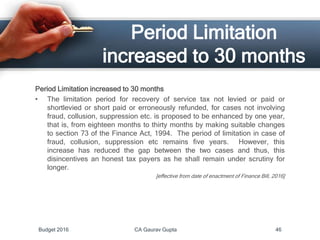Period Limitation
increased to 30 months
Period Limitation increased to 30 months
• The limitation period for recovery of service tax not levied or paid or
shortlevied or short paid or erroneously refunded, for cases not involving
fraud, collusion, suppression etc. is proposed to be enhanced by one year,
that is, from eighteen months to thirty months by making suitable changes
to section 73 of the Finance Act, 1994. The period of limitation in case of
fraud, collusion, suppression etc remains five years. However, this
increase has reduced the gap between the two cases and thus, this
disincentives an honest tax payers as he shall remain under scrutiny for
longer.
[effective from date of enactment of Finance Bill, 2016]
Budget 2016 CA Gaurav Gupta 46
 