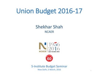 Union Budget 2016-17
5-Institute Budget Seminar
New Delhi, 5 March, 2016
Shekhar Shah
NCAER
1
 