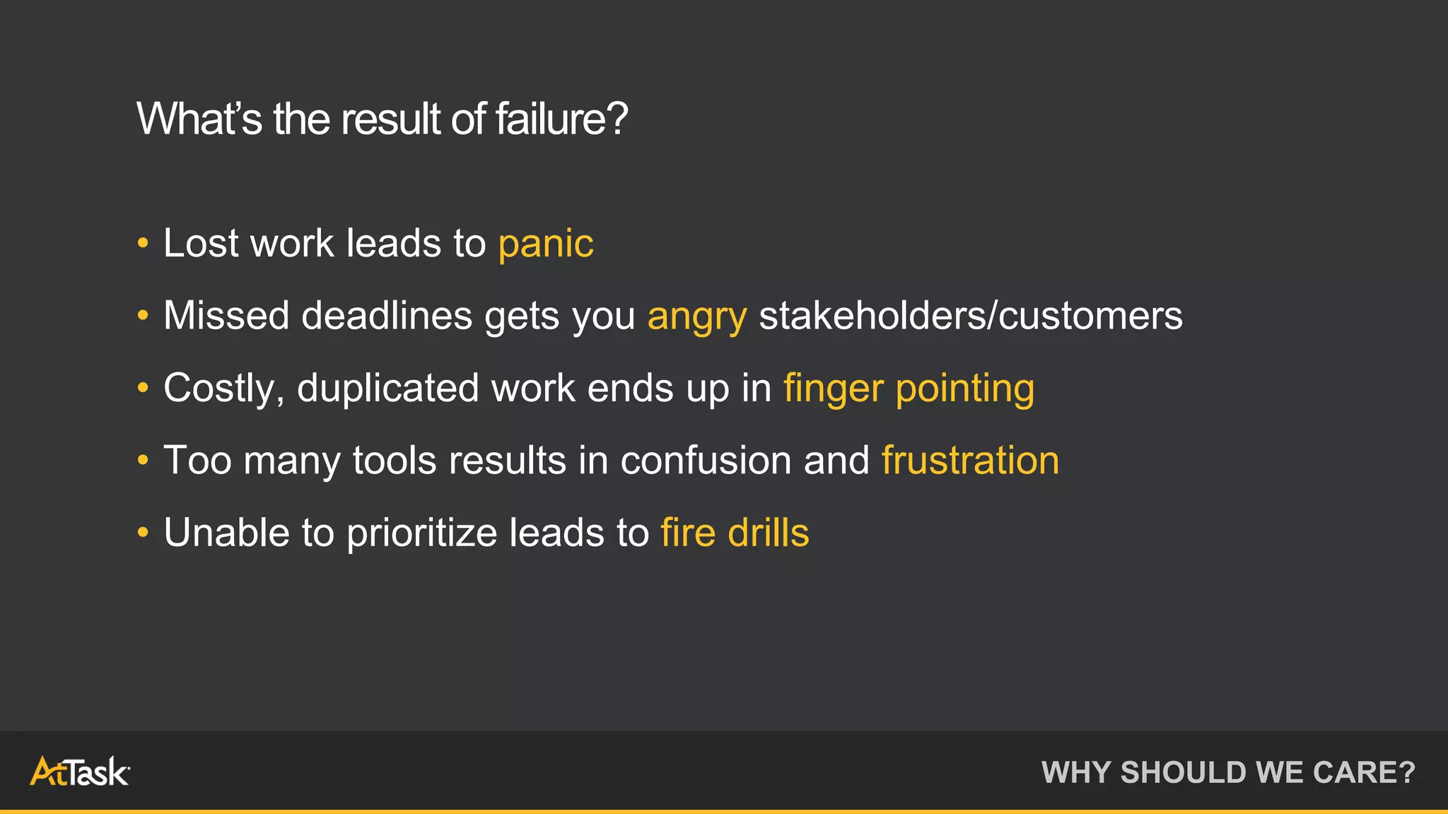 • Lost work leads to panic
• Missed deadlines gets you angry stakeholders/customers
• Costly, duplicated work ends up in finger pointing
• Too many tools results in confusion and frustration
• Unable to prioritize leads to fire drills
WHY SHOULD WE CARE?
What’s the result of failure?
 