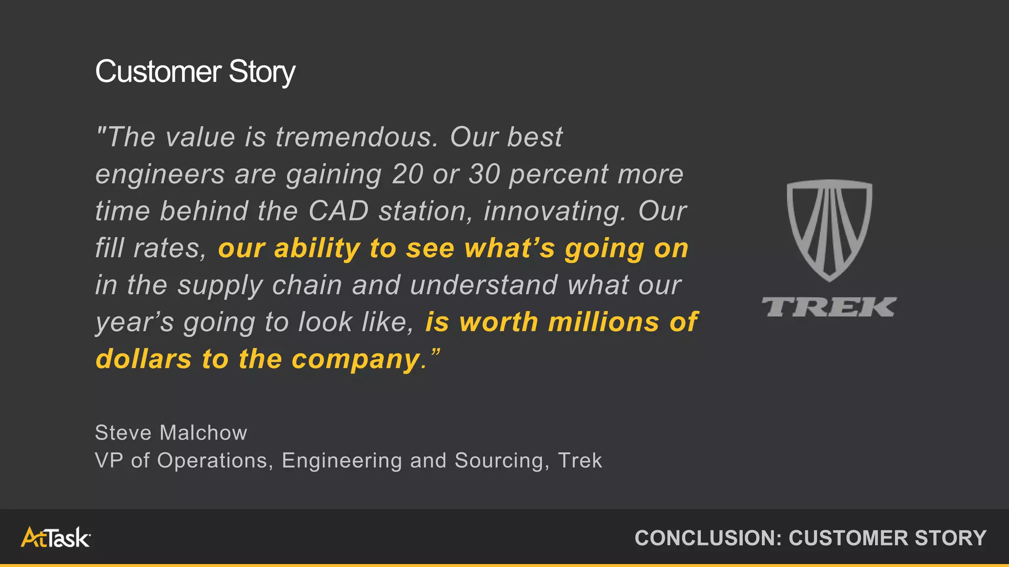 "The value is tremendous. Our best
engineers are gaining 20 or 30 percent more
time behind the CAD station, innovating. Our
fill rates, our ability to see what’s going on
in the supply chain and understand what our
year’s going to look like, is worth millions of
dollars to the company.”
Steve Malchow
VP of Operations, Engineering and Sourcing, Trek
CONCLUSION: CUSTOMER STORY
Customer Story
 