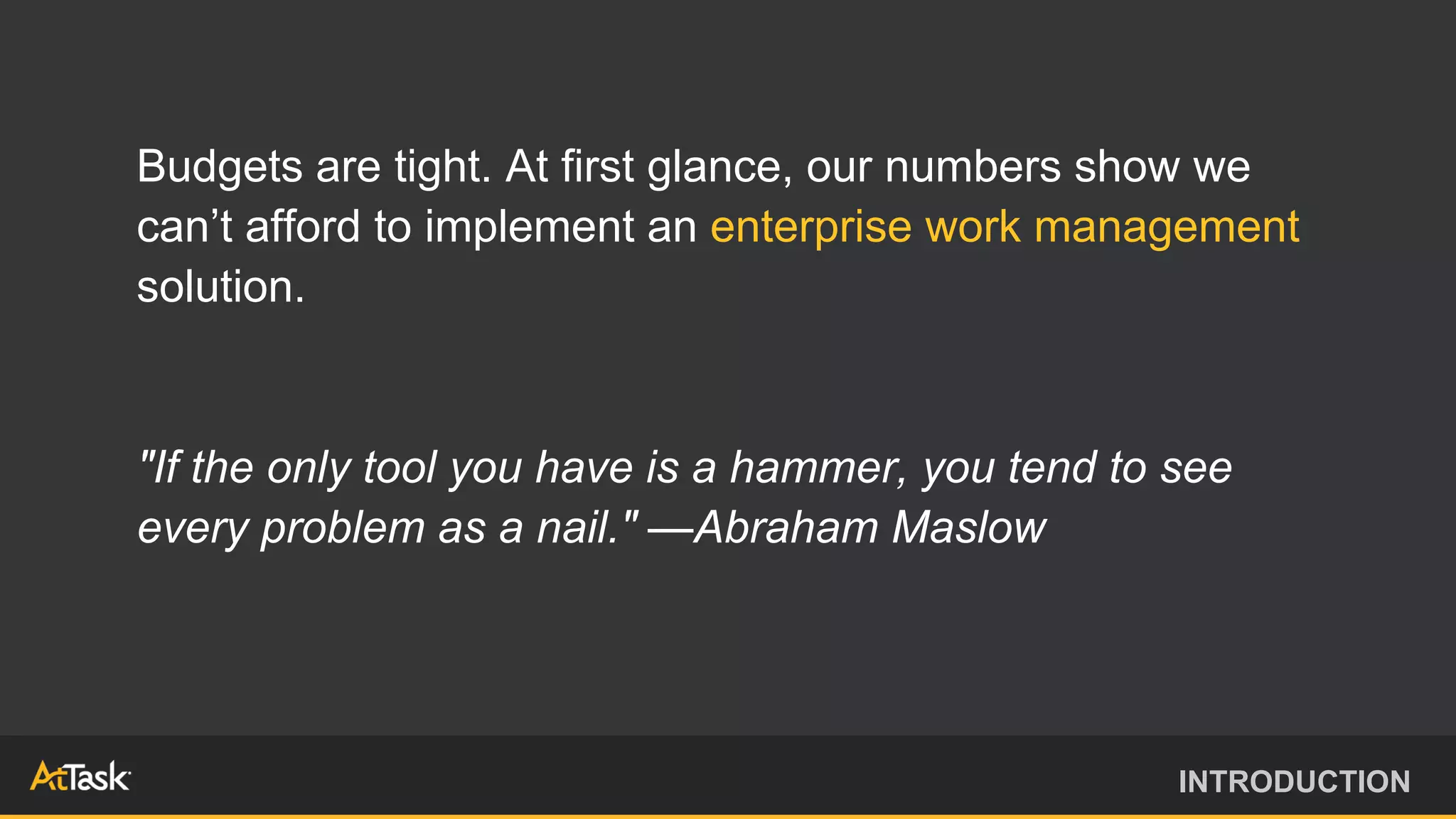 Budgets are tight. At first glance, our numbers show we
can’t afford to implement an enterprise work management
solution.
"If the only tool you have is a hammer, you tend to see
every problem as a nail." —Abraham Maslow
INTRODUCTION
 