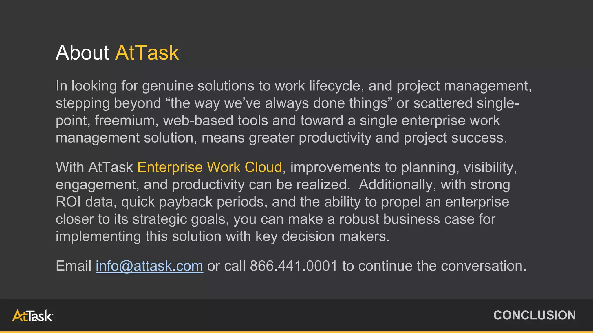 About AtTask
In looking for genuine solutions to work lifecycle, and project management,
stepping beyond “the way we’ve always done things” or scattered single-
point, freemium, web-based tools and toward a single enterprise work
management solution, means greater productivity and project success.
With AtTask Enterprise Work Cloud, improvements to planning, visibility,
engagement, and productivity can be realized. Additionally, with strong
ROI data, quick payback periods, and the ability to propel an enterprise
closer to its strategic goals, you can make a robust business case for
implementing this solution with key decision makers.
Email info@attask.com or call 866.441.0001 to continue the conversation.
CONCLUSION
 
