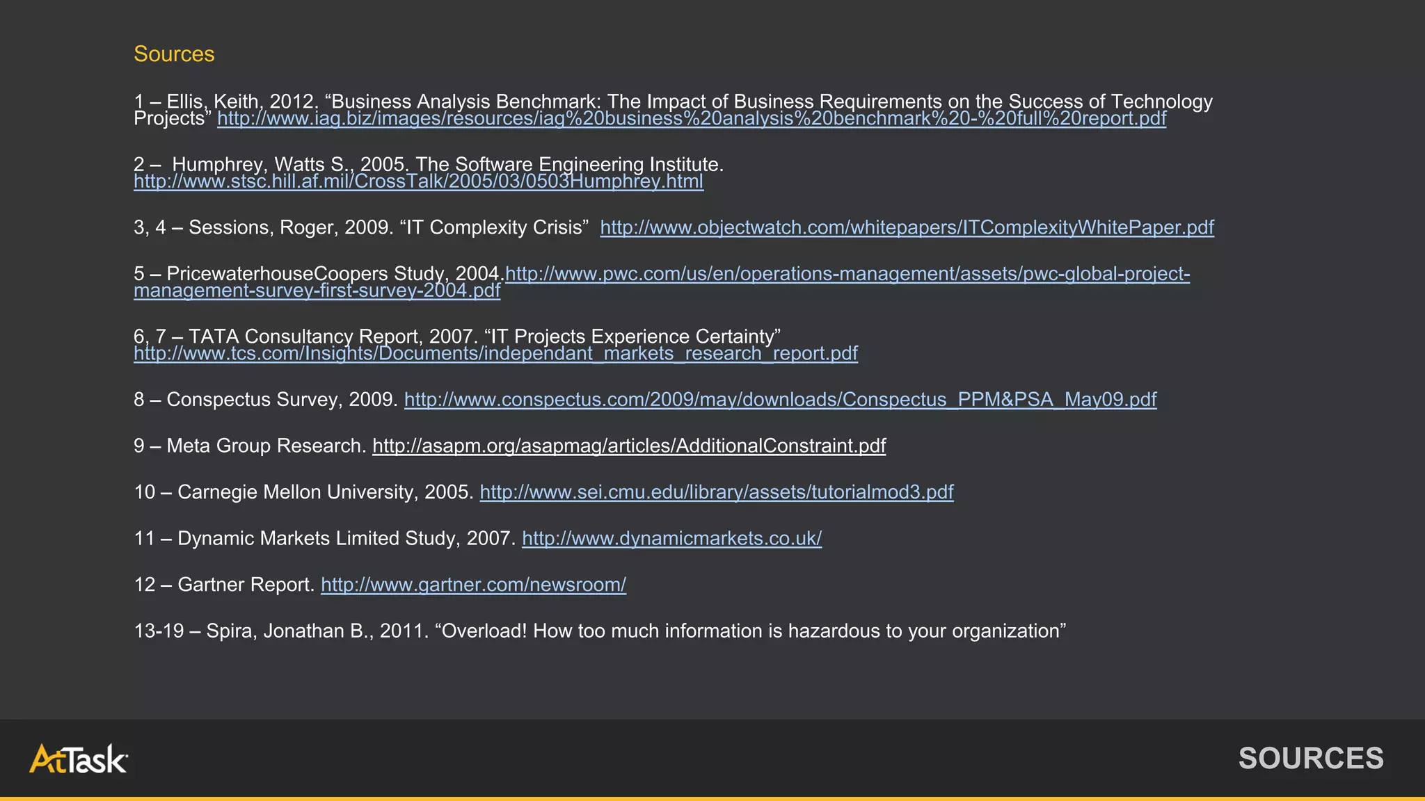 Sources
1 – Ellis, Keith, 2012. “Business Analysis Benchmark: The Impact of Business Requirements on the Success of Technology
Projects” http://www.iag.biz/images/resources/iag%20business%20analysis%20benchmark%20-%20full%20report.pdf
2 – Humphrey, Watts S., 2005. The Software Engineering Institute.
http://www.stsc.hill.af.mil/CrossTalk/2005/03/0503Humphrey.html
3, 4 – Sessions, Roger, 2009. “IT Complexity Crisis” http://www.objectwatch.com/whitepapers/ITComplexityWhitePaper.pdf
5 – PricewaterhouseCoopers Study, 2004.http://www.pwc.com/us/en/operations-management/assets/pwc-global-project-
management-survey-first-survey-2004.pdf
6, 7 – TATA Consultancy Report, 2007. “IT Projects Experience Certainty”
http://www.tcs.com/Insights/Documents/independant_markets_research_report.pdf
8 – Conspectus Survey, 2009. http://www.conspectus.com/2009/may/downloads/Conspectus_PPM&PSA_May09.pdf
9 – Meta Group Research. http://asapm.org/asapmag/articles/AdditionalConstraint.pdf
10 – Carnegie Mellon University, 2005. http://www.sei.cmu.edu/library/assets/tutorialmod3.pdf
11 – Dynamic Markets Limited Study, 2007. http://www.dynamicmarkets.co.uk/
12 – Gartner Report. http://www.gartner.com/newsroom/
13-19 – Spira, Jonathan B., 2011. “Overload! How too much information is hazardous to your organization”
SOURCES
 