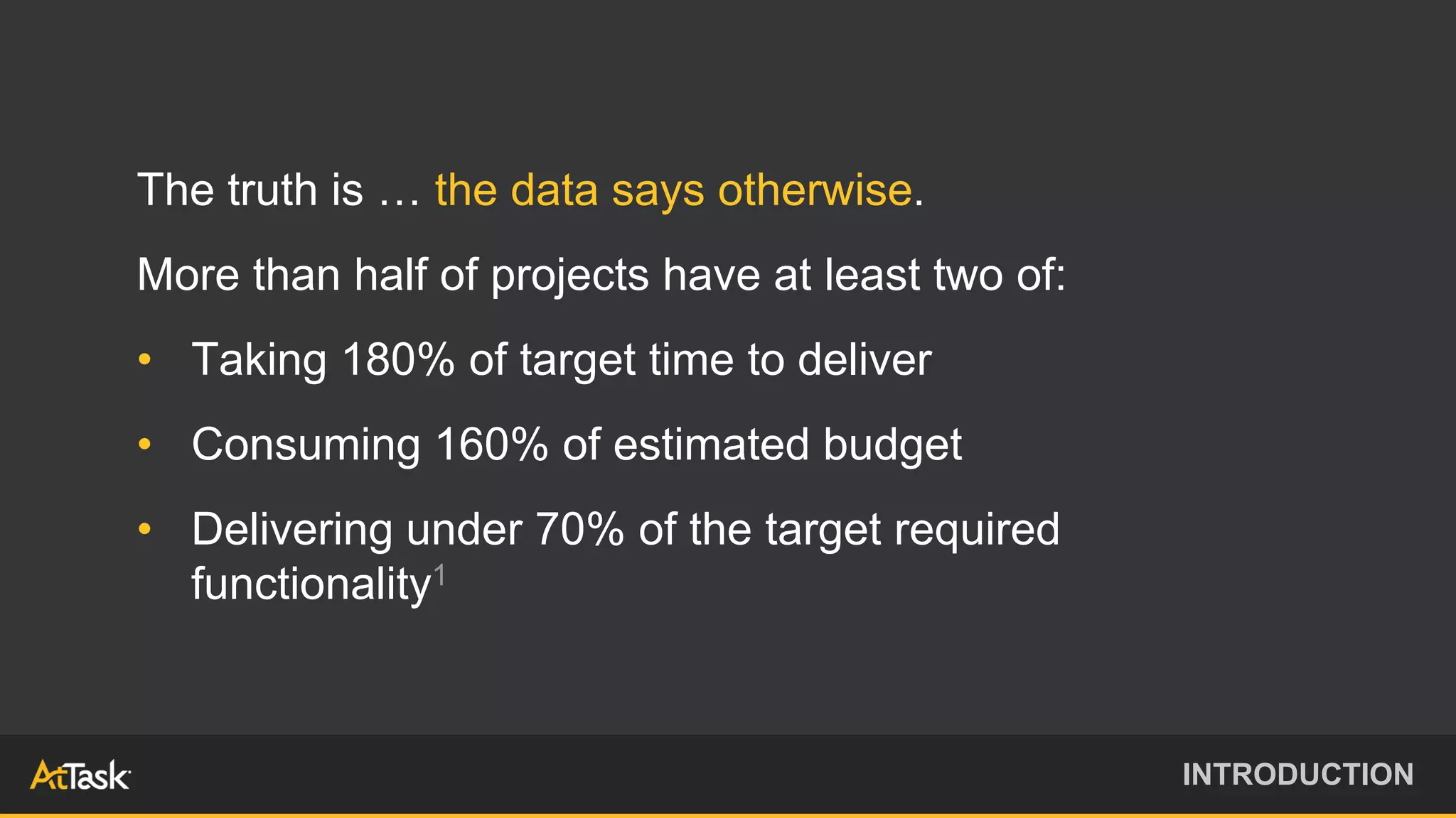 The truth is … the data says otherwise.
More than half of projects have at least two of:
• Taking 180% of target time to deliver
• Consuming 160% of estimated budget
• Delivering under 70% of the target required
functionality1
INTRODUCTION
 