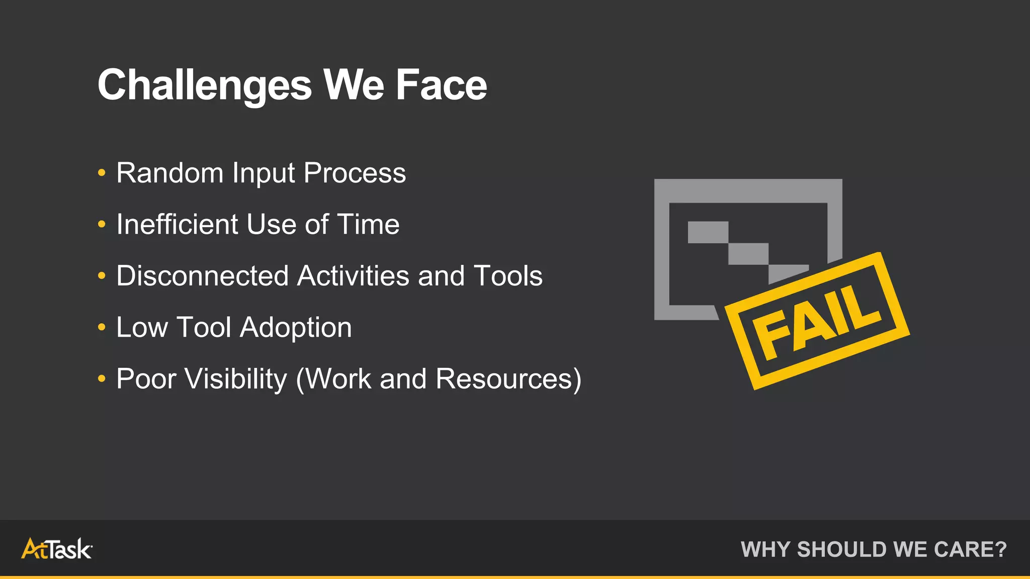 WHY SHOULD WE CARE?
Challenges We Face
• Random Input Process
• Inefficient Use of Time
• Disconnected Activities and Tools
• Low Tool Adoption
• Poor Visibility (Work and Resources)
 