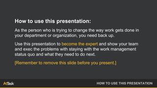 How to use this presentation:
As the person who is trying to change the way work gets done in
your department or organization, you need back up.
Use this presentation to become the expert and show your team
and exec the problems with staying with the work management
status quo and what they need to do next.
[Remember to remove this slide before you present.]
HOW TO USE THIS PRESENTATION
 