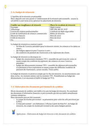 Processu
2. Le budget de trésorerie
L’équilibre de la trésorerie est primordial.
Deux objectifs sont sous-jacents à l’établissement de la trésorerie prévisionnelle : assurer la
solvabilité à court terme et/ou optimiser les placements de trésorerie.
Combler aux insuffisances de trésorerie Placer les excédents de trésorerie
Escompte
Affacturage
Cession de créances professionnelles
Crédit de mobilisation de créances commerciales
Découvert bancaire
Crédit de trésorerie
Etc.
Dépôt à terme
OPCVM, SICAV, FCP
Certificats de dépôt négociables
Billets de trésorerie
Bons de caisse
Bons du trésor
Etc.
Le budget de trésorerie se construit à partir
- du bilan de l’exercice précédent (pour la trésorerie initiale, les créances et les dettes en
cours) ;
- des budgets approuvés pour l’exercice à venir ;
- des conditions de paiement des fournisseurs et de règlements des clients.
Le budget de trésorerie se décompose en :
- budget des encaissements (montants TTC) : ensemble des prévisions de ventes en
tenant compte des conditions de règlement, des créances en cours l’exercice
précédent ;
- budget des décaissements (montant TTC) : ensemble des dépenses prévisionnelles
d’exploitation et hors exploitation en tenant compte des différentes modalités de
paiement des fournisseurs, caisses sociales, Trésor public.
Le budget de trésorerie ne prend en compte que les flux de trésorerie, les amortissements sont
donc exclus ; les montants retenus sont les montants TTC. Préalablement au budget des
décaissements, il est nécessaire d’établir le budget de TVA.
3. L’élaboration des documents prévisionnels de synthèse
Divers documents de synthèse sont établis à la suite du budget de trésorerie. Ils constituent
des documents d’information financière et prévisionnelle que doivent établir annuellement
certaines entreprises.
Deux documents peuvent être construits :
- le compte de résultat prévisionnel : sa présentation peut varier de celle préconisée par
le PCG.
- le bilan prévisionnel : son élaboration s’effectue à partir du bilan N-1, du budget de
trésorerie, du compte de résultat prévisionnel et des autres budgets partiels.
Applications : Elaboration du budget de trésorerie et des documents de synthèse.
 