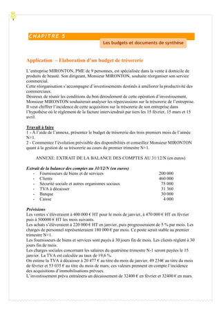 Processu
Application – Elaboration d’un budget de trésorerie
L’entreprise MIRONTON, PME de 9 personnes, est spécialisée dans la vente à domicile de
produits de beauté. Son dirigeant, Monsieur MIRONTON, souhaite réorganiser son service
commercial.
Cette réorganisation s’accompagne d’investissements destinés à améliorer la productivité des
commerciaux.
Désireux de réunir les conditions du bon déroulement de cette opération d’investissement,
Monsieur MIRONTON souhaiterait analyser les répercussions sur la trésorerie de l’entreprise.
Il veut chiffrer l’incidence de cette acquisition sur la trésorerie de son entreprise dans
l’hypothèse où le règlement de la facture interviendrait par tiers les 15 février, 15 mars et 15
avril.
Travail à faire
1 - À l’aide de l’annexe, présentez le budget de trésorerie des trois premiers mois de l’année
N+1.
2 - Commentez l’évolution prévisible des disponibilités et conseillez Monsieur MIRONTON
quant à la gestion de sa trésorerie au cours du premier trimestre N+1.
ANNEXE: EXTRAIT DE LA BALANCE DES COMPTES AU 31/12/N (en euros)
Extrait de la balance des comptes au 31/12/N (en euros)
- Fournisseurs de biens et de services 200 000
- Clients 460 000
- Sécurité sociale et autres organismes sociaux 75 000
- TVA à décaisser 31 360
- Banque 30 000
- Caisse 4 000
Prévisions
Les ventes s’élèveraient à 400 000 € HT pour le mois de janvier, à 470 000 € HT en février
puis à 500000 € HT les mois suivants.
Les achats s’élèveraient à 220 000 € HT en janvier, puis progresseraient de 5 % par mois. Les
charges de personnel représenteraient 180 000 € par mois. Ce poste serait stable au premier
trimestre N+1.
Les fournisseurs de biens et services sont payés à 30 jours fin de mois. Les clients règlent à 30
jours fin de mois.
Les charges sociales concernant les salaires du quatrième trimestre N-1 seront payées le 15
janvier. La TVA est calculée au taux de 19,6 %.
On estime la TVA à décaisser à 20 477 € au titre du mois de janvier, 49 234€ au titre du mois
de février et 53 035 € au titre du mois de mars; ces valeurs prennent en compte l’incidence
des acquisitions d’immobilisations prévues.
L’investissement prévu entraînera un décaissement de 32400 € en février et 32400 € en mars.
C HAPI TR E 5
Les budgets et documents de synthèse
 