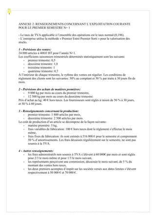 Processu
ANNEXE 2: RENSEIGNEMENTS CONCERNANT L’EXPLOITATION COURANTE
POUR LE PREMIER SEMESTRE N+ 1
- Le taux de TVA applicable à l’ensemble des opérations est le taux normal (0,196).
- L’entreprise utilise la méthode « Premier Entré Premier Sorti » pour la valorisation des
stocks.
1 - Prévisions des ventes:
24 000 articles à 400 € HT pour l’année N+1.
Les coefficients saisonniers trimestriels déterminés statistiquement sont les suivants:
- premier trimestre: 0,5
- deuxième trimestre: 1,8
- troisième trimestre: 1
- quatrième trimestre: 0,7
À l’intérieur de chaque trimestre, le rythme des ventes est régulier. Les conditions de
règlement des clients sont les suivantes: 50% au comptant et 50 % par traite à 30 jours fin de
mois.
2 - Prévisions des achats de matières premières:
- 9 000 kg par mois au cours du premier trimestre,
- 12 500 kg par mois au cours du deuxième trimestre.
Prix d’achat au kg: 40 € hors taxes. Les fournisseurs sont réglés à raison de 50 % à 30 jours,
et 50 % à 60 jours.
3 - Renseignements concernant la production:
- premier trimestre: 1 800 articles par mois,
- deuxième trimestre: 2 500 articles par mois.
Le coût de production d’un article se décompose de la façon suivante:
- matière première: 5 kg,
- frais variables de fabrication: 100 € hors taxes dont le règlement s’effectue le mois
même,
- frais fixes de fabrication: ils sont estimés à 516 000 € pour le semestre et comprennent
50 % d’amortissements. Les frais décaissés régulièrement sur le semestre, ne sont pas
soumis à la TVA.
4 - Autres renseignements:
- les frais administratifs non soumis à TVA s’élèvent à 60 000€ par mois et sont réglés
pour 2/3 le mois même et pour 1/3 le mois suivant,
- les représentants perçoivent une commission, décaissée le mois suivant, de 5 % du
montant des ventes hors taxes,
- les deux premiers acomptes d’impôt sur les sociétés versés aux dates limites s’élèvent
respectivement à 50 000 € et 70 000 €.
 