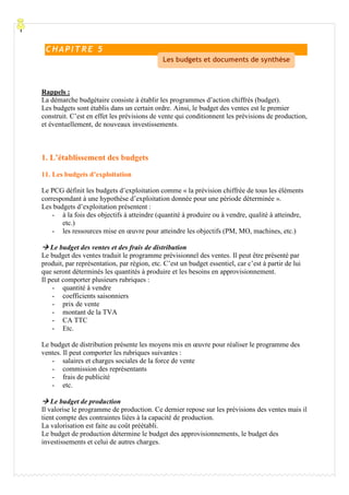 Processu
Rappels :
La démarche budgétaire consiste à établir les programmes d’action chiffrés (budget).
Les budgets sont établis dans un certain ordre. Ainsi, le budget des ventes est le premier
construit. C’est en effet les prévisions de vente qui conditionnent les prévisions de production,
et éventuellement, de nouveaux investissements.
1. L’établissement des budgets
11. Les budgets d’exploitation
Le PCG définit les budgets d’exploitation comme « la prévision chiffrée de tous les éléments
correspondant à une hypothèse d’exploitation donnée pour une période déterminée ».
Les budgets d’exploitation présentent :
- à la fois des objectifs à atteindre (quantité à produire ou à vendre, qualité à atteindre,
etc.)
- les ressources mise en œuvre pour atteindre les objectifs (PM, MO, machines, etc.)
Le budget des ventes et des frais de distribution
Le budget des ventes traduit le programme prévisionnel des ventes. Il peut être présenté par
produit, par représentation, par région, etc. C’est un budget essentiel, car c’est à partir de lui
que seront déterminés les quantités à produire et les besoins en approvisionnement.
Il peut comporter plusieurs rubriques :
- quantité à vendre
- coefficients saisonniers
- prix de vente
- montant de la TVA
- CA TTC
- Etc.
Le budget de distribution présente les moyens mis en œuvre pour réaliser le programme des
ventes. Il peut comporter les rubriques suivantes :
- salaires et charges sociales de la force de vente
- commission des représentants
- frais de publicité
- etc.
Le budget de production
Il valorise le programme de production. Ce dernier repose sur les prévisions des ventes mais il
tient compte des contraintes liées à la capacité de production.
La valorisation est faite au coût préétabli.
Le budget de production détermine le budget des approvisionnements, le budget des
investissements et celui de autres charges.
C HAPI TR E 5
Les budgets et documents de synthèse
 