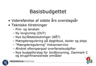 Basisbudgettet
• Videreførelse af sidste års overslagsår
• Tekniske tilretninger
  –   Pris- og lønskøn
  –   Ny lovgivning (DUT)
  –   Nye byrådsbeslutninger (BÅT)
  –   Mængderegulering på dagtilbud, skoler og pleje
  –   ”Mængderegulering” Voksenservice
  –   Ændret efterspørgsel overførselsudgifter
  –   Nye budgetforslag for Jordforsyning, Danmark C
      og brugerfinansierede områder
 