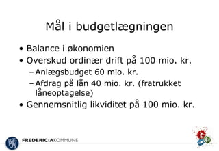 Mål i budgetlægningen
• Balance i økonomien
• Overskud ordinær drift på 100 mio. kr.
  – Anlægsbudget 60 mio. kr.
  – Afdrag på lån 40 mio. kr. (fratrukket
    låneoptagelse)
• Gennemsnitlig likviditet på 100 mio. kr.
 