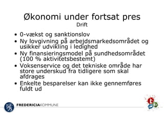Økonomi under fortsat pres
                   Drift
• 0-vækst og sanktionslov
• Ny lovgivning på arbejdsmarkedsområdet og
  usikker udvikling i ledighed
• Ny finansieringsmodel på sundhedsområdet
  (100 % aktivitetsbestemt)
• Voksenservice og det tekniske område har
  store underskud fra tidligere som skal
  afdrages
• Enkelte besparelser kan ikke gennemføres
  fuldt ud
 