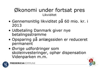Økonomi under fortsat pres
                  Likviditet

• Gennemsnitlig likviditet på 60 mio. kr. i
  2013
• Udbetaling Danmark giver nye
  betalingsstrømme
• Opsparing på anlægssiden er reduceret
  permanent
• Øvrige udfordringer som
  skoleinvesteringer, ophør dispensation
  Videnparken m.m.
 