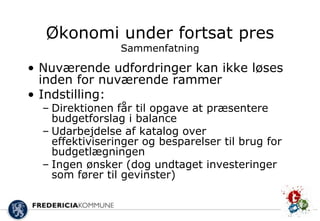 Økonomi under fortsat pres
                 Sammenfatning

• Nuværende udfordringer kan ikke løses
  inden for nuværende rammer
• Indstilling:
  – Direktionen får til opgave at præsentere
    budgetforslag i balance
  – Udarbejdelse af katalog over
    effektiviseringer og besparelser til brug for
    budgetlægningen
  – Ingen ønsker (dog undtaget investeringer
    som fører til gevinster)
 