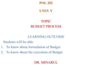 POL 202
UNIT: V
TOPIC
BUDGET PROCESS
LEARNING OUTCOME
Students will be able
1. To know about formulation of Budget
2. To know about the execution of Budget
DR. MINARUL
 