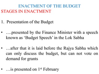 ENACTMENT OF THE BUDGET
STAGES IN ENACTMENT
1. Presentation of the Budget
• ….presented by the Finance Minister with a speech
known as ‘Budget Speech’ in the Lok Sabha
• …after that it is laid before the Rajya Sabha which
can only discuss the budget, but can not vote on
demand for grants
• …is presented on 1st February
 