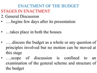 ENACTMENT OF THE BUDGET
STAGES IN ENACTMENT
2. General Discussion
• ….begins few days after its presentation
• …takes place in both the houses
• …..discuss the budget as a whole or any question of
principles involved but no motion can be moved at
this stage
• ….scope of discussion is confined to an
examination of the general scheme and structure of
the budget
 