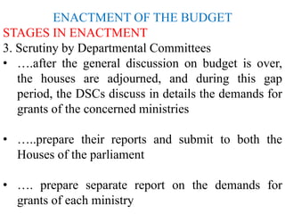ENACTMENT OF THE BUDGET
STAGES IN ENACTMENT
3. Scrutiny by Departmental Committees
• ….after the general discussion on budget is over,
the houses are adjourned, and during this gap
period, the DSCs discuss in details the demands for
grants of the concerned ministries
• …..prepare their reports and submit to both the
Houses of the parliament
• …. prepare separate report on the demands for
grants of each ministry
 