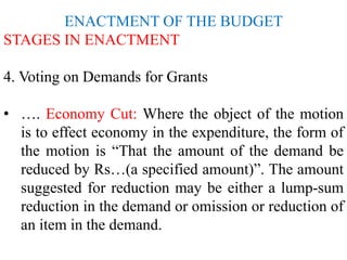 ENACTMENT OF THE BUDGET
STAGES IN ENACTMENT
4. Voting on Demands for Grants
• …. Economy Cut: Where the object of the motion
is to effect economy in the expenditure, the form of
the motion is “That the amount of the demand be
reduced by Rs…(a specified amount)”. The amount
suggested for reduction may be either a lump-sum
reduction in the demand or omission or reduction of
an item in the demand.
 