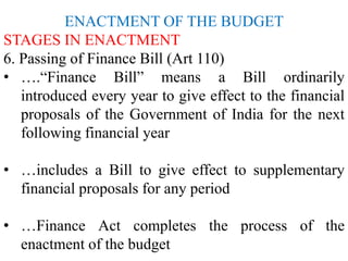 ENACTMENT OF THE BUDGET
STAGES IN ENACTMENT
6. Passing of Finance Bill (Art 110)
• ….“Finance Bill” means a Bill ordinarily
introduced every year to give effect to the financial
proposals of the Government of India for the next
following financial year
• …includes a Bill to give effect to supplementary
financial proposals for any period
• …Finance Act completes the process of the
enactment of the budget
 