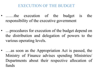 EXECUTION OF THE BUDGET
• ……the execution of the budget is the
responsibility of the executive government
• …procedures for execution of the budget depend on
the distribution and delegation of powers to the
various operating levels.
• ….as soon as the Appropriation Act is passed, the
Ministry of Finance advises spending Ministries/
Departments about their respective allocation of
funds
 