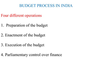 BUDGET PROCESS IN INDIA
Four different operations
1. Preparation of the budget
2. Enactment of the budget
3. Execution of the budget
4. Parliamentary control over finance
 