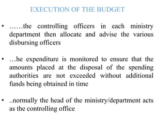 EXECUTION OF THE BUDGET
• ……the controlling officers in each ministry
department then allocate and advise the various
disbursing officers
• …he expenditure is monitored to ensure that the
amounts placed at the disposal of the spending
authorities are not exceeded without additional
funds being obtained in time
• ..normally the head of the ministry/department acts
as the controlling office
 