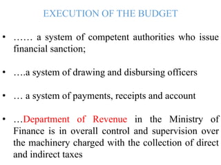 EXECUTION OF THE BUDGET
• …… a system of competent authorities who issue
financial sanction;
• ….a system of drawing and disbursing officers
• … a system of payments, receipts and account
• …Department of Revenue in the Ministry of
Finance is in overall control and supervision over
the machinery charged with the collection of direct
and indirect taxes
 