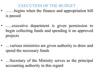 EXECUTION OF THE BUDGET
• ……begins when the finance and appropriation bill
is passed
• …..executive department is given permission to
begin collecting funds and spending it on approved
projects
• …various ministries are given authority to draw and
spend the necessary funds
• …Secretary of the Ministry serves as the principal
accounting authority in this regard
 