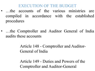 EXECUTION OF THE BUDGET
• …the accounts of the various ministries are
compiled in accordance with the established
procedures
• …the Comptroller and Auditor General of India
audits these accounts
Article 148 - Comptroller and Auditor-
General of India
Article 149 - Duties and Powers of the
Comptroller and Auditor-General
 