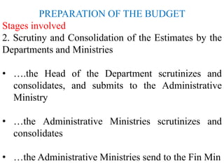 PREPARATION OF THE BUDGET
Stages involved
2. Scrutiny and Consolidation of the Estimates by the
Departments and Ministries
• ….the Head of the Department scrutinizes and
consolidates, and submits to the Administrative
Ministry
• …the Administrative Ministries scrutinizes and
consolidates
• …the Administrative Ministries send to the Fin Min
 