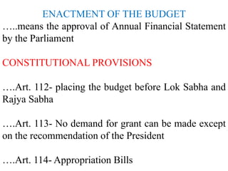 ENACTMENT OF THE BUDGET
…..means the approval of Annual Financial Statement
by the Parliament
CONSTITUTIONAL PROVISIONS
….Art. 112- placing the budget before Lok Sabha and
Rajya Sabha
….Art. 113- No demand for grant can be made except
on the recommendation of the President
….Art. 114- Appropriation Bills
 