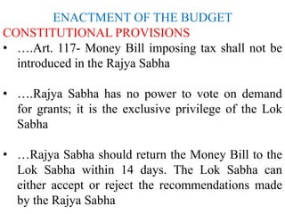 ENACTMENT OF THE BUDGET
CONSTITUTIONAL PROVISIONS
• ….Art. 117- Money Bill imposing tax shall not be
introduced in the Rajya Sabha
• ….Rajya Sabha has no power to vote on demand
for grants; it is the exclusive privilege of the Lok
Sabha
• …Rajya Sabha should return the Money Bill to the
Lok Sabha within 14 days. The Lok Sabha can
either accept or reject the recommendations made
by the Rajya Sabha
 