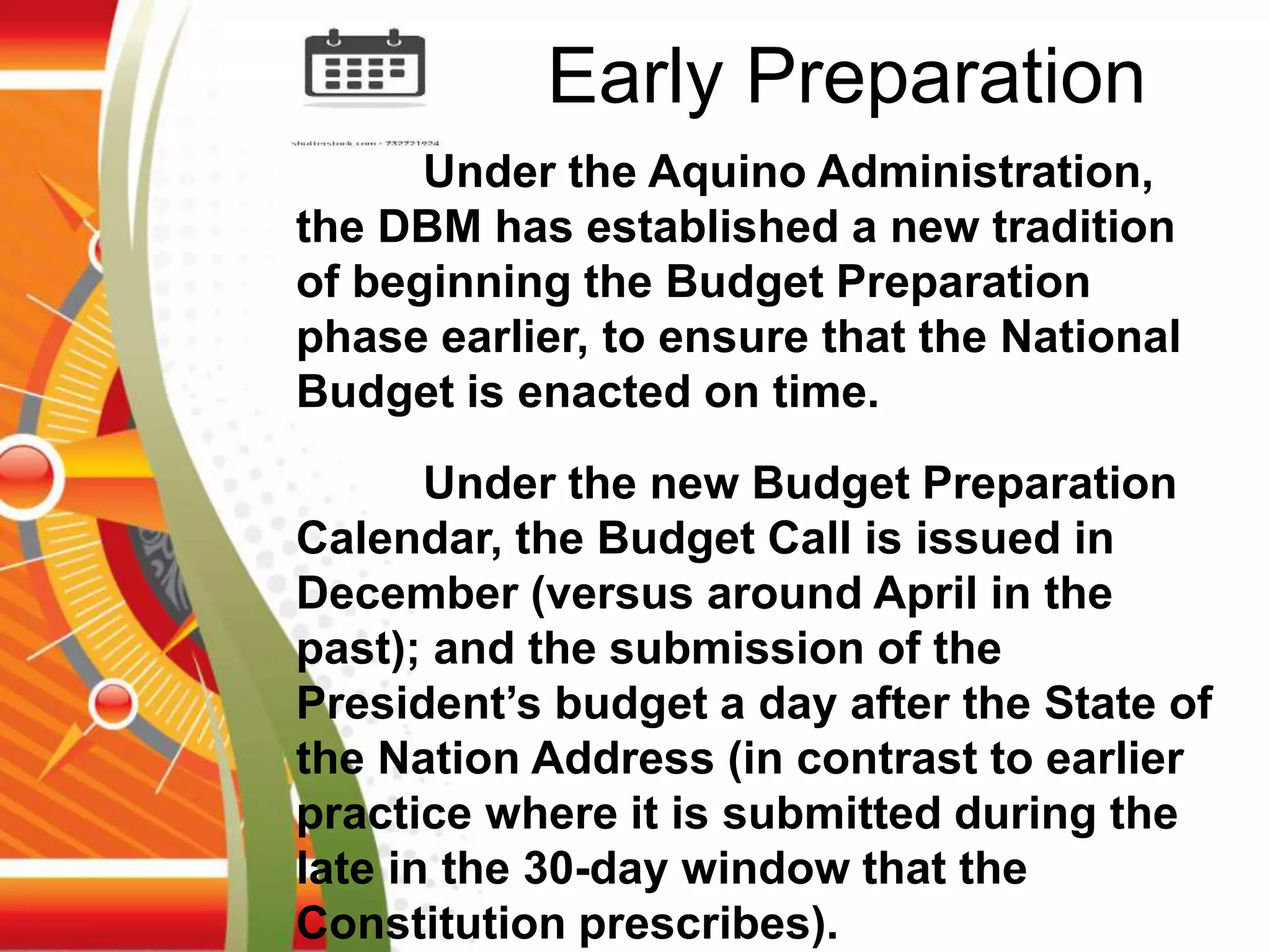 Under the Aquino Administration,
the DBM has established a new tradition
of beginning the Budget Preparation
phase earlier, to ensure that the National
Budget is enacted on time.
Under the new Budget Preparation
Calendar, the Budget Call is issued in
December (versus around April in the
past); and the submission of the
President’s budget a day after the State of
the Nation Address (in contrast to earlier
practice where it is submitted during the
late in the 30-day window that the
Constitution prescribes).
Early Preparation
 
