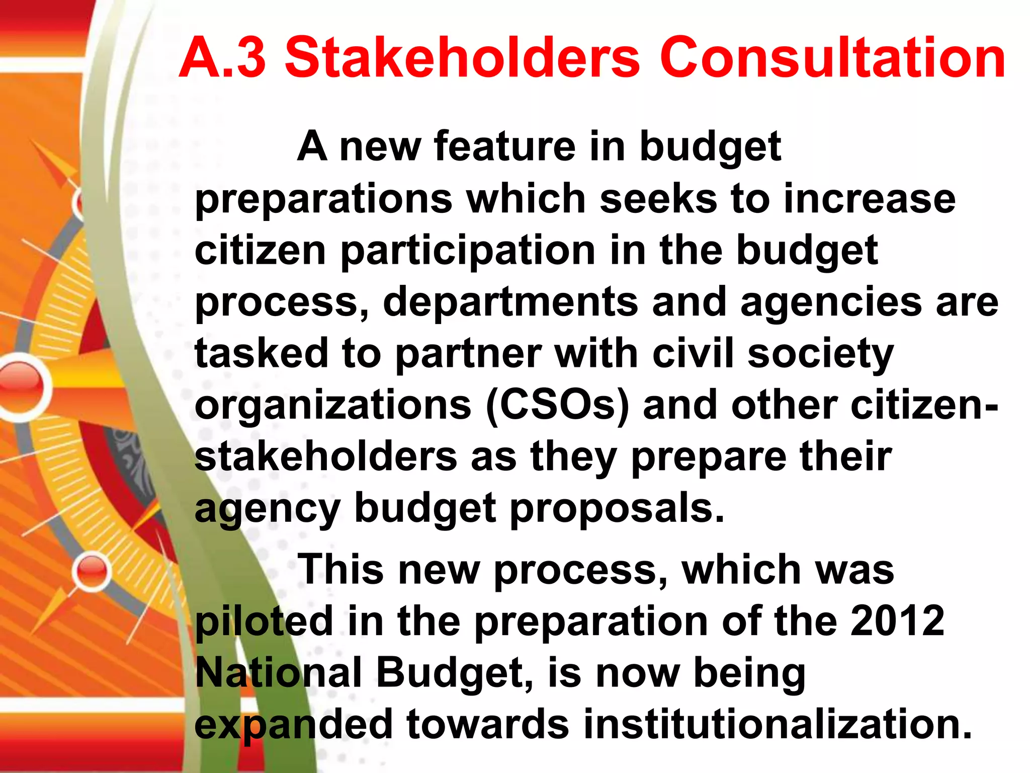 A.3 Stakeholders Consultation
A new feature in budget
preparations which seeks to increase
citizen participation in the budget
process, departments and agencies are
tasked to partner with civil society
organizations (CSOs) and other citizen-
stakeholders as they prepare their
agency budget proposals.
This new process, which was
piloted in the preparation of the 2012
National Budget, is now being
expanded towards institutionalization.
 