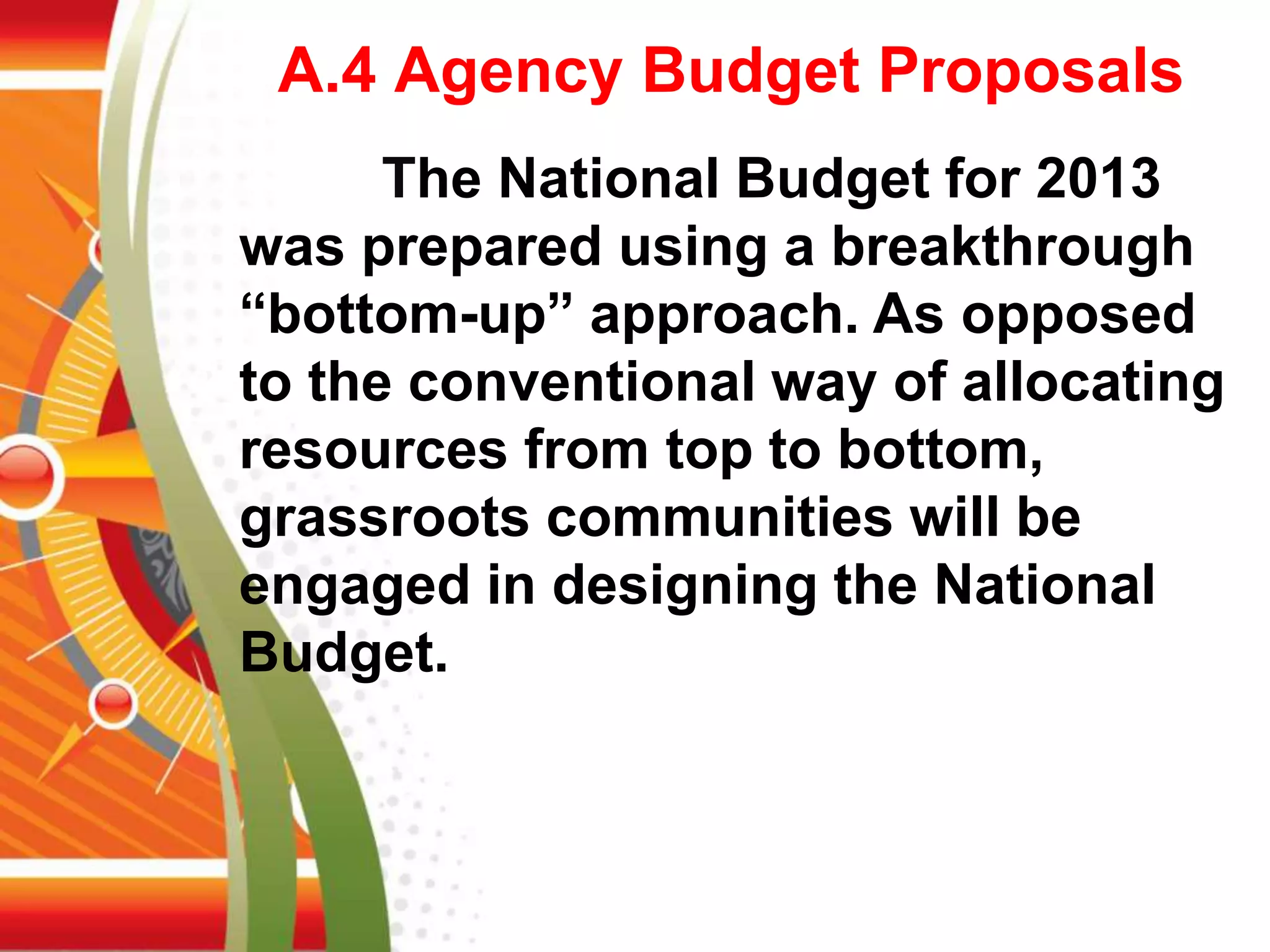 A.4 Agency Budget Proposals
The National Budget for 2013
was prepared using a breakthrough
“bottom-up” approach. As opposed
to the conventional way of allocating
resources from top to bottom,
grassroots communities will be
engaged in designing the National
Budget.
 