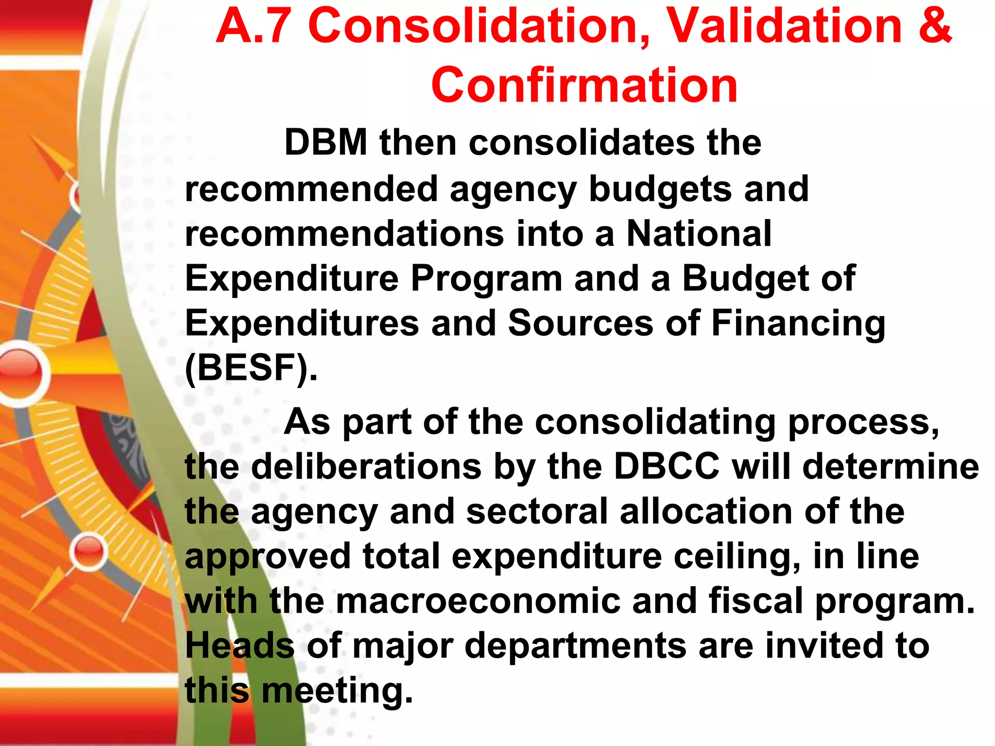 A.7 Consolidation, Validation &
Confirmation
DBM then consolidates the
recommended agency budgets and
recommendations into a National
Expenditure Program and a Budget of
Expenditures and Sources of Financing
(BESF).
As part of the consolidating process,
the deliberations by the DBCC will determine
the agency and sectoral allocation of the
approved total expenditure ceiling, in line
with the macroeconomic and fiscal program.
Heads of major departments are invited to
this meeting.
 