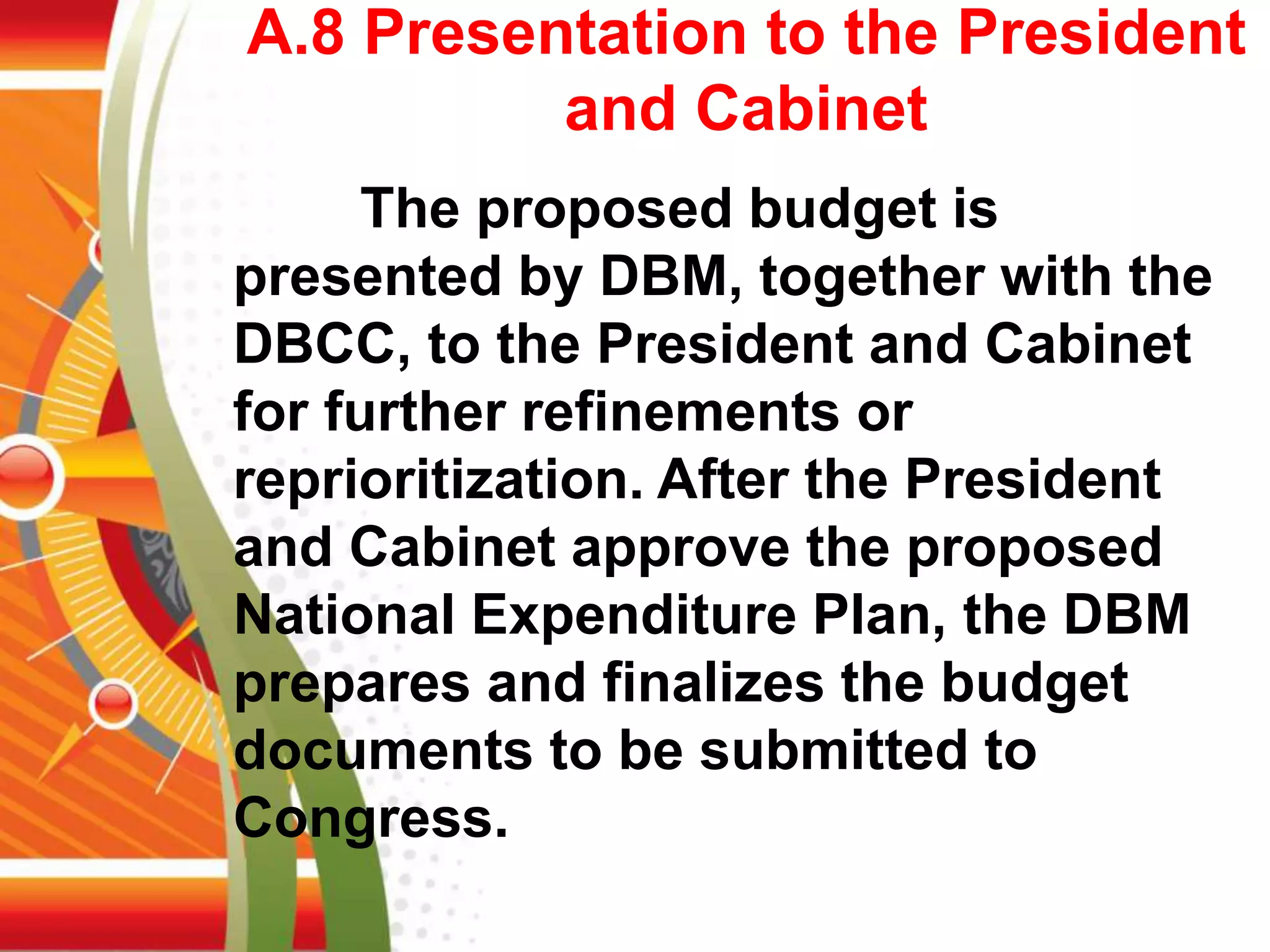 A.8 Presentation to the President
and Cabinet
The proposed budget is
presented by DBM, together with the
DBCC, to the President and Cabinet
for further refinements or
reprioritization. After the President
and Cabinet approve the proposed
National Expenditure Plan, the DBM
prepares and finalizes the budget
documents to be submitted to
Congress.
 