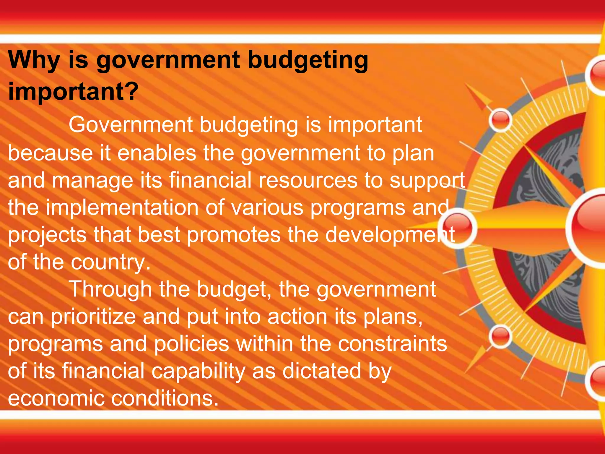 Why is government budgeting
important?
Government budgeting is important
because it enables the government to plan
and manage its financial resources to support
the implementation of various programs and
projects that best promotes the development
of the country.
Through the budget, the government
can prioritize and put into action its plans,
programs and policies within the constraints
of its financial capability as dictated by
economic conditions.
 