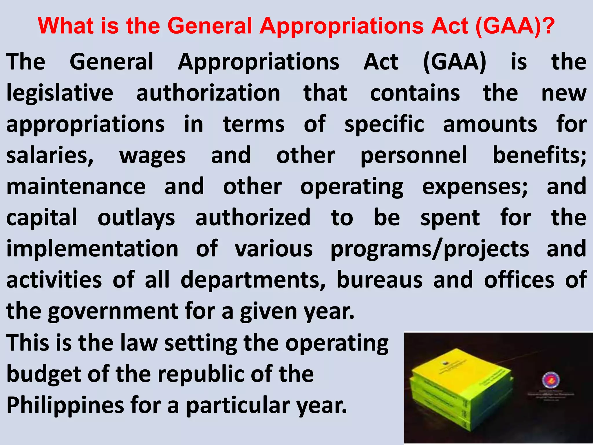 What is the General Appropriations Act (GAA)?
The General Appropriations Act (GAA) is the
legislative authorization that contains the new
appropriations in terms of specific amounts for
salaries, wages and other personnel benefits;
maintenance and other operating expenses; and
capital outlays authorized to be spent for the
implementation of various programs/projects and
activities of all departments, bureaus and offices of
the government for a given year.
This is the law setting the operating
budget of the republic of the
Philippines for a particular year.
 