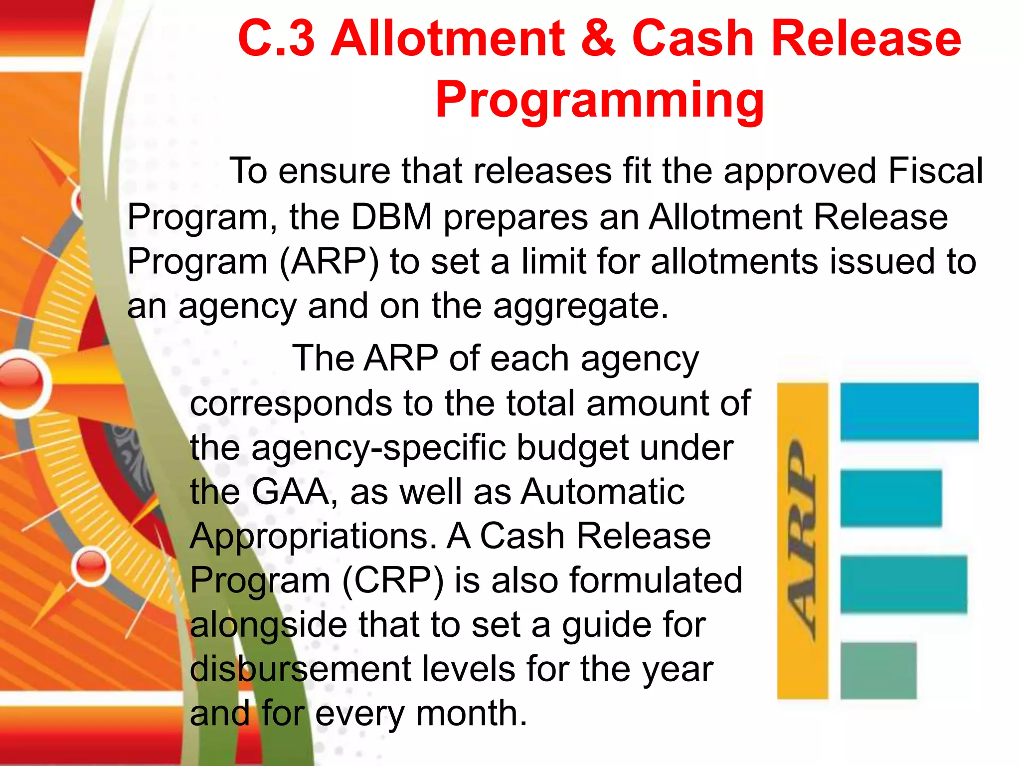 C.3 Allotment & Cash Release
Programming
To ensure that releases fit the approved Fiscal
Program, the DBM prepares an Allotment Release
Program (ARP) to set a limit for allotments issued to
an agency and on the aggregate.
The ARP of each agency
corresponds to the total amount of
the agency-specific budget under
the GAA, as well as Automatic
Appropriations. A Cash Release
Program (CRP) is also formulated
alongside that to set a guide for
disbursement levels for the year
and for every month.
 