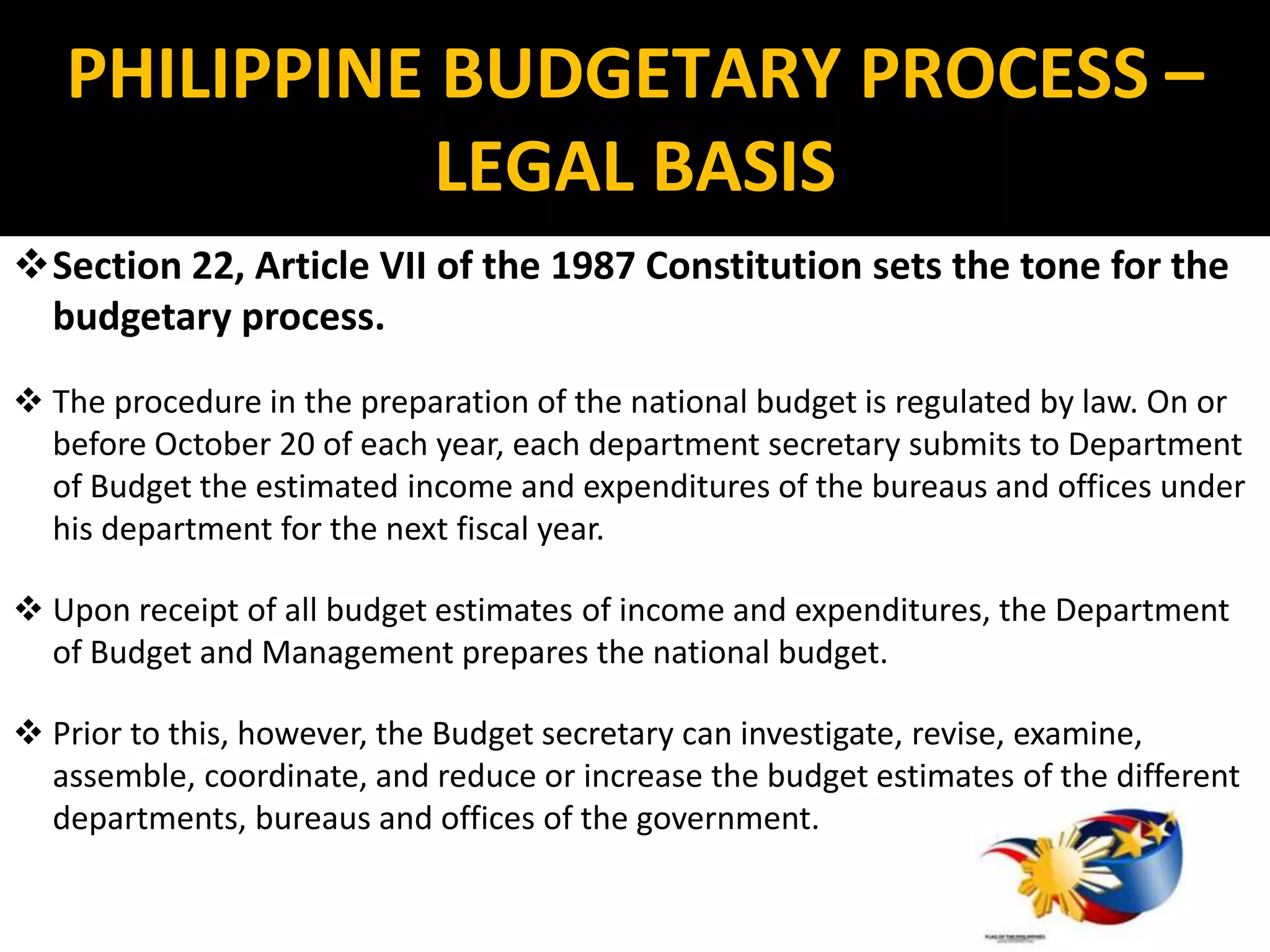 Section 22, Article VII of the 1987 Constitution sets the tone for the
budgetary process.
 The procedure in the preparation of the national budget is regulated by law. On or
before October 20 of each year, each department secretary submits to Department
of Budget the estimated income and expenditures of the bureaus and offices under
his department for the next fiscal year.
 Upon receipt of all budget estimates of income and expenditures, the Department
of Budget and Management prepares the national budget.
 Prior to this, however, the Budget secretary can investigate, revise, examine,
assemble, coordinate, and reduce or increase the budget estimates of the different
departments, bureaus and offices of the government.
PHILIPPINE BUDGETARY PROCESS –
LEGAL BASIS
 