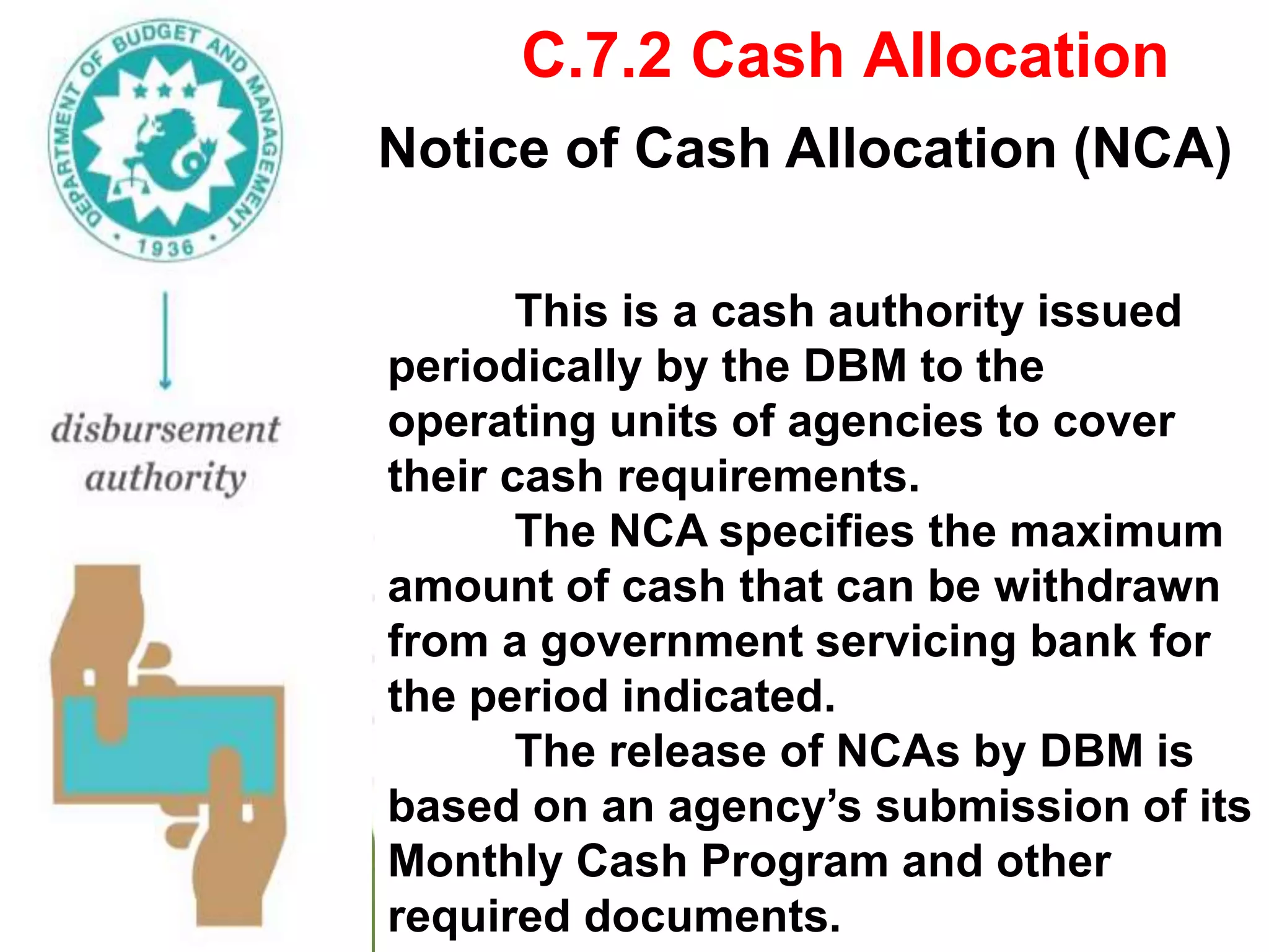 C.7.2 Cash Allocation
Notice of Cash Allocation (NCA)
This is a cash authority issued
periodically by the DBM to the
operating units of agencies to cover
their cash requirements.
The NCA specifies the maximum
amount of cash that can be withdrawn
from a government servicing bank for
the period indicated.
The release of NCAs by DBM is
based on an agency’s submission of its
Monthly Cash Program and other
required documents.
 