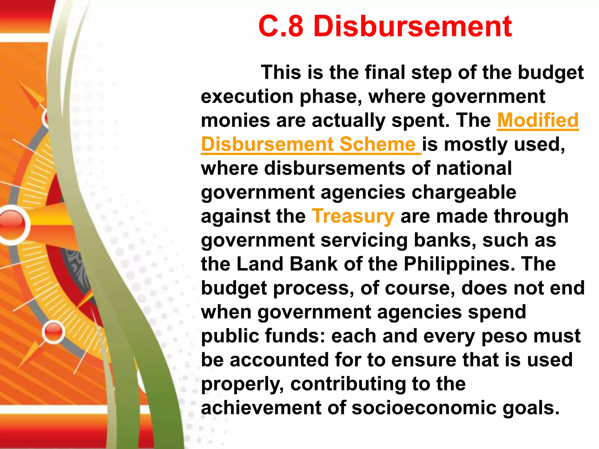 C.8 Disbursement
This is the final step of the budget
execution phase, where government
monies are actually spent. The Modified
Disbursement Scheme is mostly used,
where disbursements of national
government agencies chargeable
against the Treasury are made through
government servicing banks, such as
the Land Bank of the Philippines. The
budget process, of course, does not end
when government agencies spend
public funds: each and every peso must
be accounted for to ensure that is used
properly, contributing to the
achievement of socioeconomic goals.
 