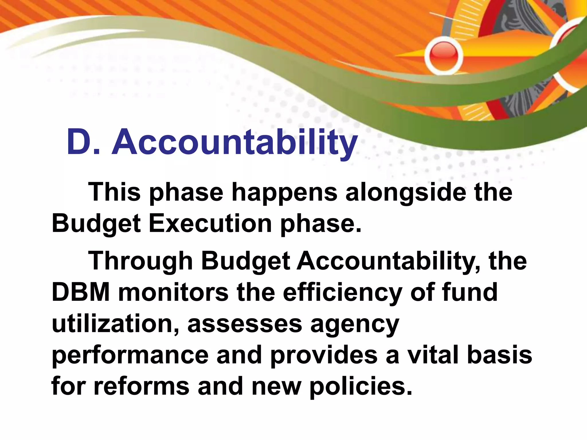 D. Accountability
This phase happens alongside the
Budget Execution phase.
Through Budget Accountability, the
DBM monitors the efficiency of fund
utilization, assesses agency
performance and provides a vital basis
for reforms and new policies.
 