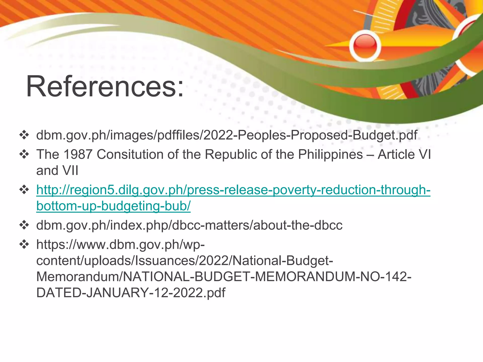 References:
 dbm.gov.ph/images/pdffiles/2022-Peoples-Proposed-Budget.pdf
 The 1987 Consitution of the Republic of the Philippines – Article VI
and VII
 http://region5.dilg.gov.ph/press-release-poverty-reduction-through-
bottom-up-budgeting-bub/
 dbm.gov.ph/index.php/dbcc-matters/about-the-dbcc
 https://www.dbm.gov.ph/wp-
content/uploads/Issuances/2022/National-Budget-
Memorandum/NATIONAL-BUDGET-MEMORANDUM-NO-142-
DATED-JANUARY-12-2022.pdf
 